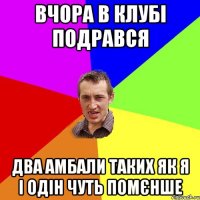 вчора в клубі подрався два амбали таких як я і одін чуть помєнше