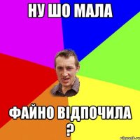 ну шо мала файно відпочила ?