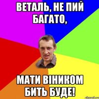 веталь, не пий багато, мати віником бить буде!