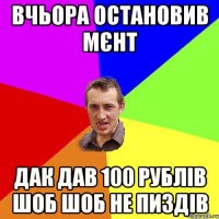 вчьора остановив мєнт дак дав 100 рублів шоб шоб не пиздів