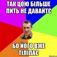 так цою більше пить не давайтє бо його вже тіліпає