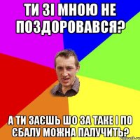 ти зі мною не поздоровався? а ти заєшь шо за таке і по єбалу можна палучить?