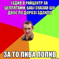 їздив в райцентр за цеплятами. бабі сказав шо двоє по дорозі здохло за то пива попив