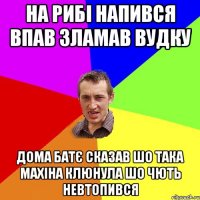 на рибі напився впав зламав вудку дома батє сказав шо така махіна клюнула шо чють невтопився