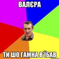 валєра ти шо гамна в'їбав