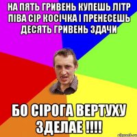 на пять гривень купешь літр піва сір косічка і пренесешь десять гривень здачи бо сірога вертуху зделае !!!