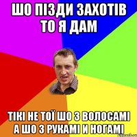 шо пізди захотів то я дам тікі не тої шо з волосамі а шо з рукамі и ногамі