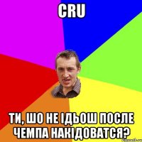 cru ти, шо не ідьош после чемпа накідоватся?