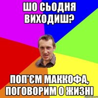 шо сьодня виходиш? поп'єм маккофа, поговорим о жизні