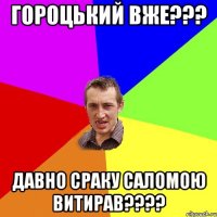 гороцький вже??? давно сраку саломою витирав???