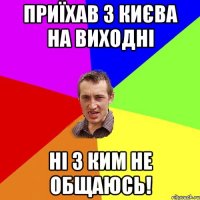 приїхав з києва на виходні ні з ким не общаюсь!