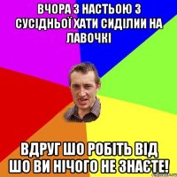 вчора з настьою з сусідньої хати сиділии на лавочкі вдруг шо робіть від шо ви нічого не знаєте!