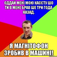 оддай мені мою касєту шо ти в мене брав ше три года назад. я магнітофон зробив в машині!