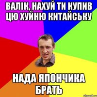 валік, нахуй ти купив цю хуйню китайську нада япончика брать