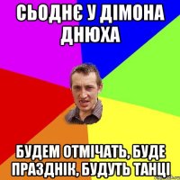 сьоднє у дімона днюха будем отмічать, буде празднік, будуть танці