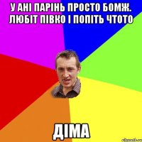 у ані парінь просто бомж. любіт півко і попіть чтото діма