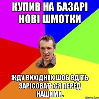 купив на базарі нові шмотки жду вихідних шоб вдіть зарісоваться перед нашими.