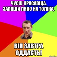 чуєш красавіца, запиши пиво на толіка, він завтра оддасть!