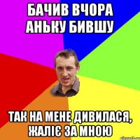 бачив вчора аньку бившу так на мене дивилася, жаліє за мною