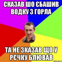 сказав шо єбашив водку з горла та не зказав що у рєчку блював