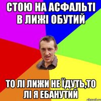 стою на асфальті в лижі обутий то лі лижи не їдуть,то лі я ебанутий