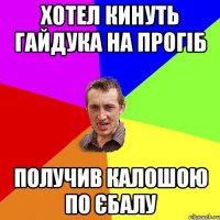 хотел кинуть гайдука на прогіб получив калошою по єбалу