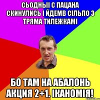 сьодныі с пацана скинулись і йдемв сільпо з тряма тилежкамі бо там на абалонь акция 2+1. іканомія!