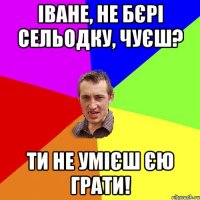 іване, не бєрі сельодку, чуєш? ти не умієш єю грати!