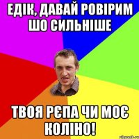 едік, давай ровірим шо сильніше твоя рєпа чи моє коліно!