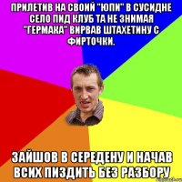 прилетив на своий "юпи" в сусидне село пид клуб та не знимая "гермака" вирвав штахетину с фирточки. зайшов в середену и начав всих пиздить без разбору