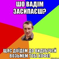 шо вадім засипаєш? щяс доїдем до видубічєй возьмем тобі кофе!