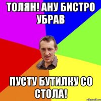 толян! ану бистро убрав пусту бутилку со стола!