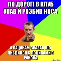 по дорогі в клуб упав й розбив носа а пацанам сказав шо пиздився с поциками с района