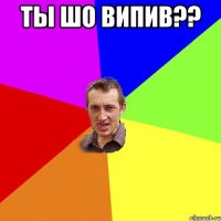 ты шо випив?? 