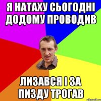 я натаху сьогодні додому проводив лизався і за пизду трогав