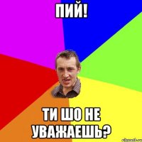 пий! ти шо не уважаешь?