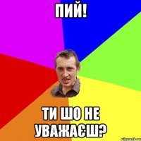 пий! ти шо не уважаєш?