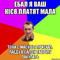 ебал я ваш кієв.платят мала тока с масквы приехал. паеду в салон тавруху пакупать