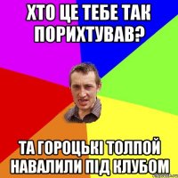 хто це тебе так порихтував? та гороцькі толпой навалили під клубом