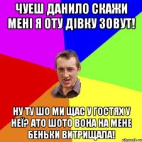 чуеш данило скажи мені я оту дівку зовут! ну ту шо ми щас у гостях у неї? ато шото вона на мене беньки витрищала!