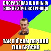 вчора узнав шо анька вже не хоче встрічаця так я її сам перший тіпа бросив