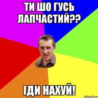 ти шо гусь лапчастий?? іди нахуй!