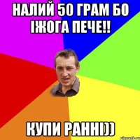 налий 50 грам бо іжога пече!! купи ранні))