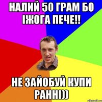 налий 50 грам бо іжога пече!! не зайобуй купи ранні))