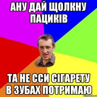 ану дай щолкну пациків та не сси сігарету в зубах потримаю