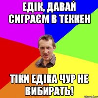 едік, давай сиграєм в теккен тіки едіка чур не вибирать!