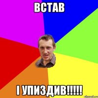 встав і упиздив!!!