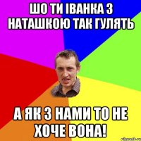 шо ти іванка з наташкою так гулять а як з нами то не хоче вона!