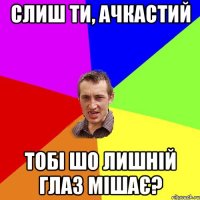 слиш ти, ачкастий тобі шо лишній глаз мішає?