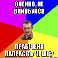 оленко..не вийобуйся прабіченя папрасіть чі шо?